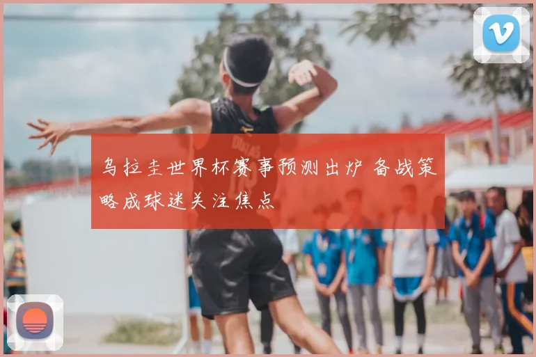 乌拉圭世界杯赛事预测出炉 备战策略成球迷关注焦点