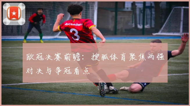 欧冠决赛前瞻:搜狐体育聚焦两强对决与争冠看点