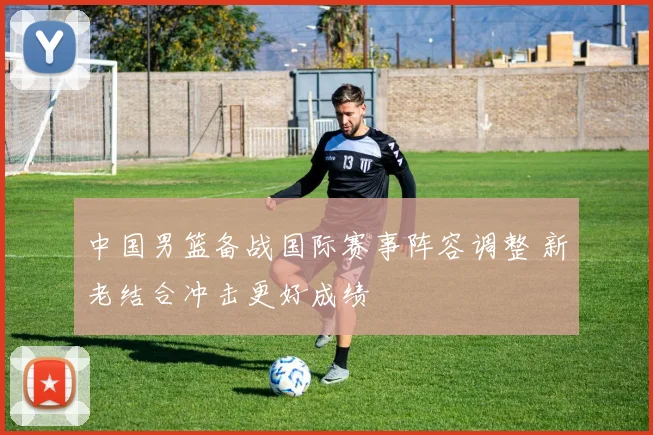 中国男篮备战国际赛事阵容调整 新老结合冲击更好成绩