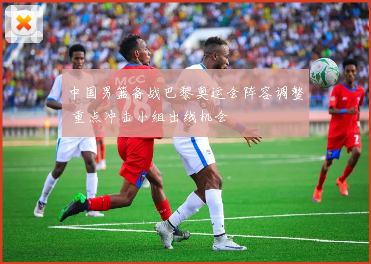 中国男篮备战巴黎奥运会阵容调整 重点冲击小组出线机会