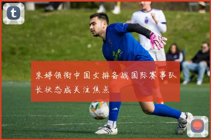 朱婷领衔中国女排备战国际赛事队长状态成关注焦点