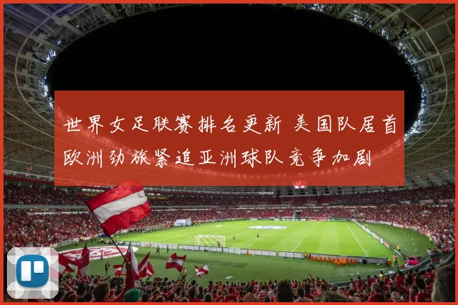 世界女足联赛排名更新 美国队居首欧洲劲旅紧追亚洲球队竞争加剧