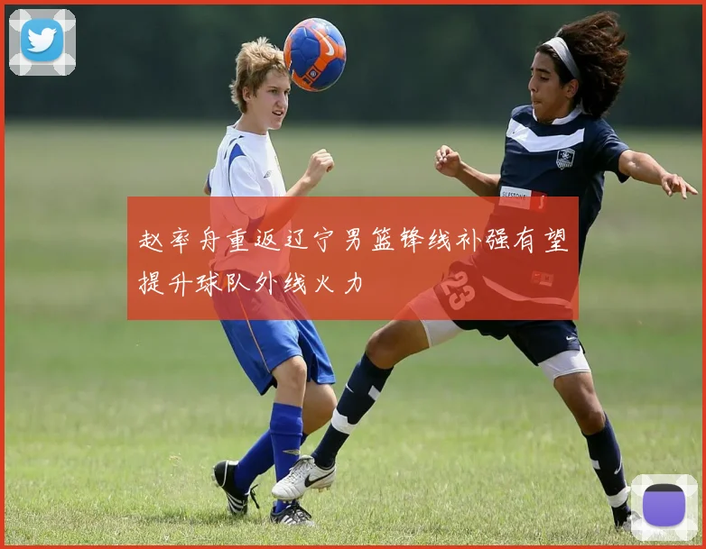 赵率舟重返辽宁男篮锋线补强有望提升球队外线火力