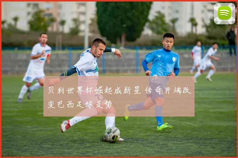 贝利世界杯崛起成新星 传奇开端改变巴西足球走势