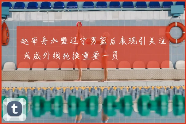 赵率舟加盟辽宁男篮后表现引关注 或成外线轮换重要一员