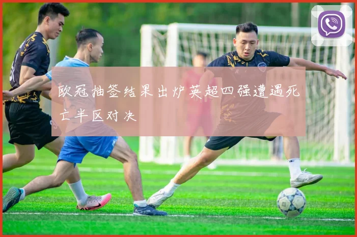 欧冠抽签结果出炉英超四强遭遇死亡半区对决