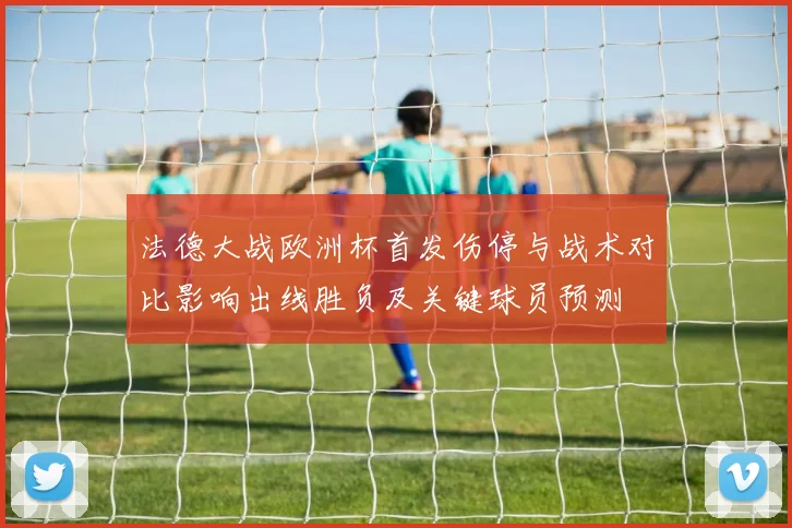 法德大战欧洲杯首发伤停与战术对比影响出线胜负及关键球员预测