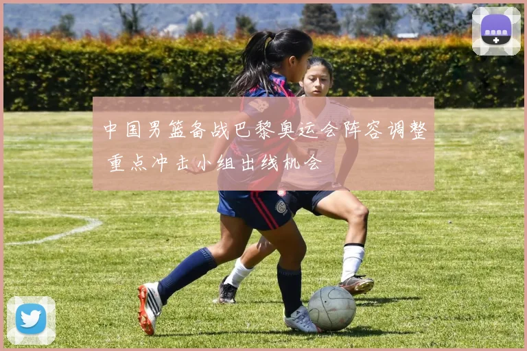 中国男篮备战巴黎奥运会阵容调整 重点冲击小组出线机会