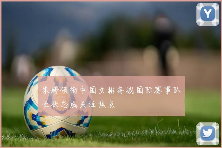 朱婷领衔中国女排备战国际赛事队长状态成关注焦点
