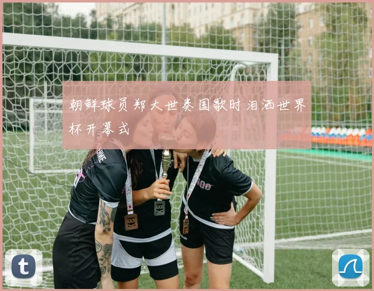 朝鲜球员郑大世奏国歌时泪洒世界杯开幕式