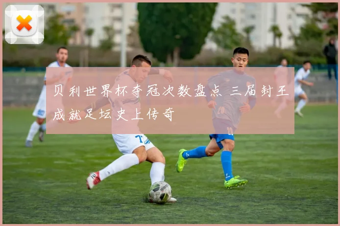 贝利世界杯夺冠次数盘点 三届封王成就足坛史上传奇