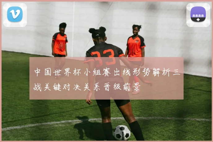 中国世界杯小组赛出线形势解析三战关键对决关系晋级前景