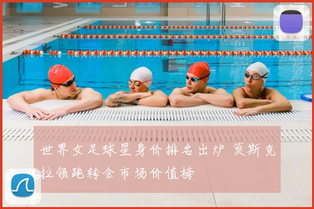 世界女足球星身价排名出炉 莫斯克拉领跑转会市场价值榜
