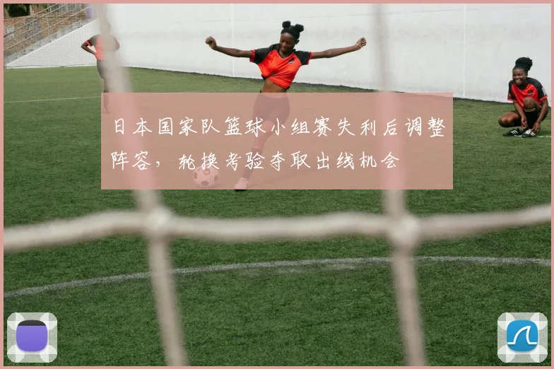 日本国家队篮球小组赛失利后调整阵容,轮换考验夺取出线机会