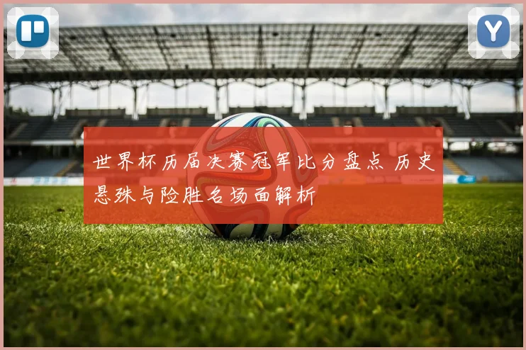 世界杯历届决赛冠军比分盘点 历史悬殊与险胜名场面解析