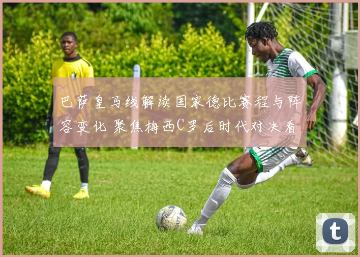 巴萨皇马线解读国家德比赛程与阵容变化 聚焦梅西C罗后时代对决看点