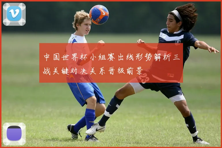 中国世界杯小组赛出线形势解析三战关键对决关系晋级前景